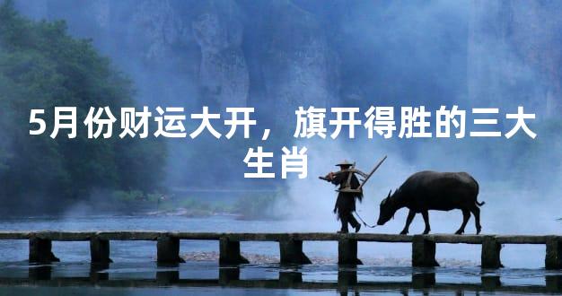5月份财运大开，旗开得胜的三大生肖 